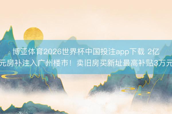 博亚体育2026世界杯中国投注app下载 2亿元房补注入广州楼市!卖旧房买新址最高补贴3万元