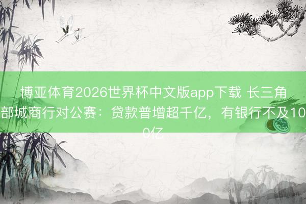 博亚体育2026世界杯中文版app下载 长三角头部城商行对公赛:贷款普增超千亿,有银行不及10亿