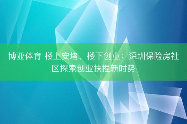 博亚体育 楼上安堵、楼下创业：深圳保险房社区探索创业扶捏新时势