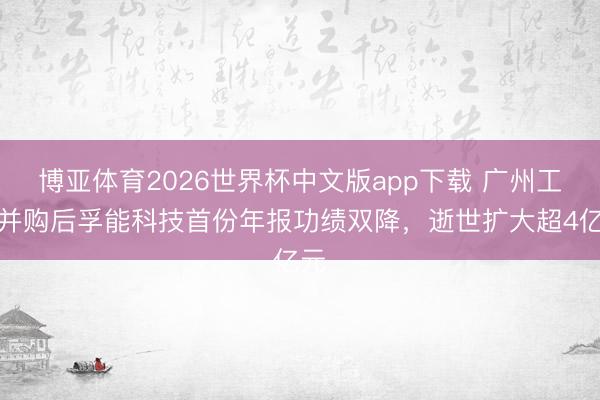 博亚体育2026世界杯中文版app下载 广州工控并购后孚能科技首份年报功绩双降,逝世扩大超4亿元