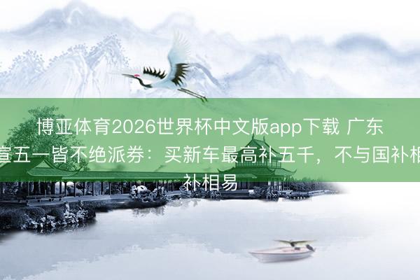博亚体育2026世界杯中文版app下载 广东官宣五一皆不绝派券:买新车最高补五千,不与国补相易