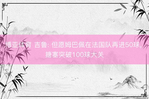 博亚体育 吉鲁: 但愿姆巴佩在法国队再进50球, 搪塞突破100球大关