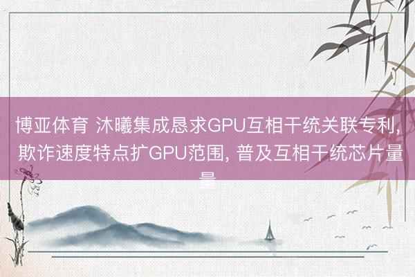 博亚体育 沐曦集成恳求GPU互相干统关联专利, 欺诈速度特点扩GPU范围, 普及互相干统芯片量