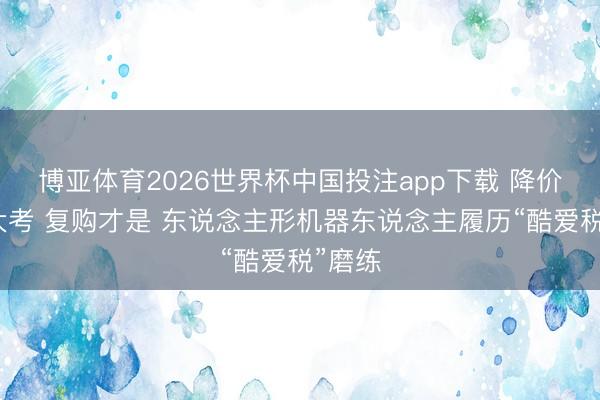 博亚体育2026世界杯中国投注app下载 降价不是大考 复购才是 东说念主形机器东说念主履历“酷爱税”磨练