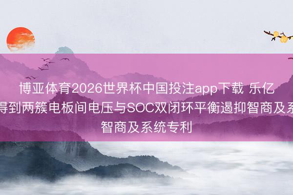 博亚体育2026世界杯中国投注app下载 乐亿通科技得到两簇电板间电压与SOC双闭环平衡遏抑智商及系统专利