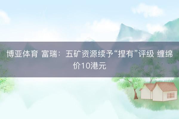 博亚体育 富瑞:五矿资源续予“捏有”评级 缠绵价10港元