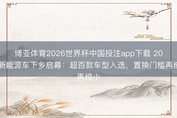 博亚体育2026世界杯中国投注app下载 2026新能源车下乡启幕：超百款车型入选，置换门槛再缩小