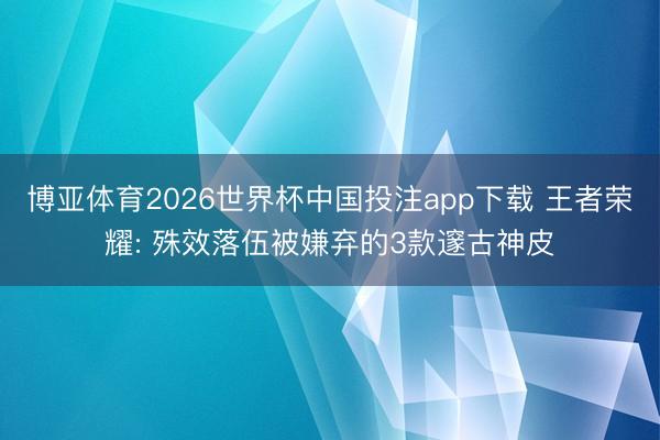 博亚体育2026世界杯中国投注app下载 王者荣耀: 殊效落伍被嫌弃的3款邃古神皮