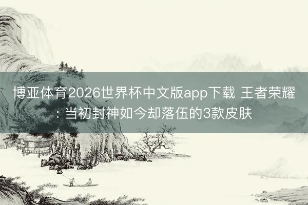 博亚体育2026世界杯中文版app下载 王者荣耀: 当初封神如今却落伍的3款皮肤