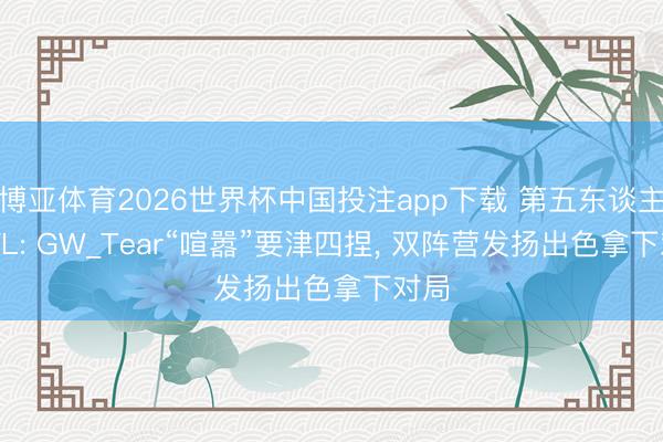 博亚体育2026世界杯中国投注app下载 第五东谈主格IVL: GW_Tear“喧嚣”要津四捏, 双阵营发扬出色拿下对局