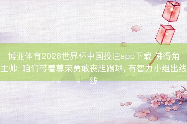 博亚体育2026世界杯中国投注app下载 佛得角主帅: 咱们带着尊荣勇敢丧胆踢球， 有智力小组出线